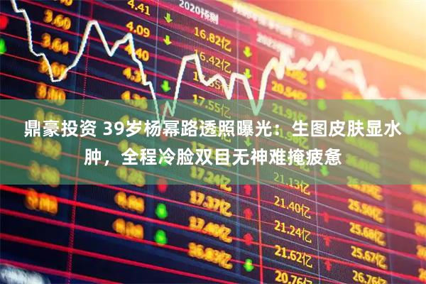 鼎豪投资 39岁杨幂路透照曝光:生图皮肤显水肿,全程冷脸双目无神难掩疲惫