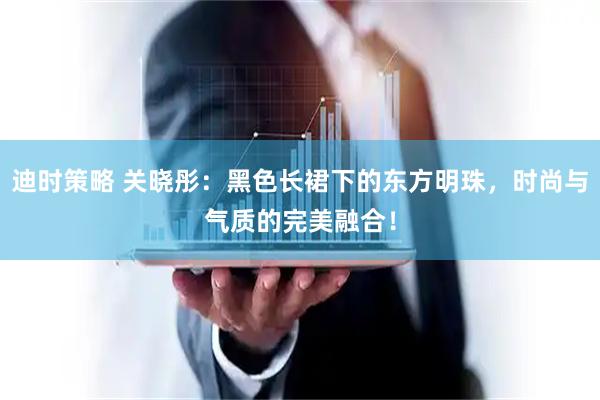 迪时策略 关晓彤:黑色长裙下的东方明珠,时尚与气质的完美融合!