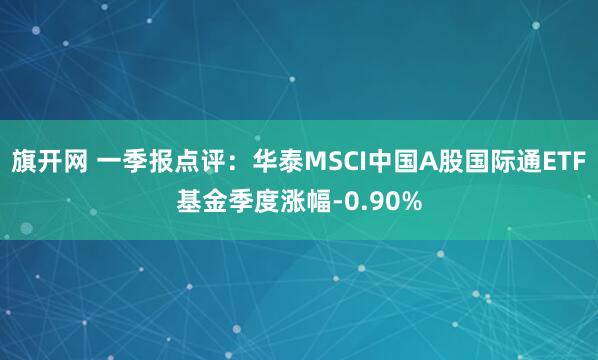 旗开网 一季报点评:华泰MSCI中国A股国际通ETF基金季度涨幅-0.90%