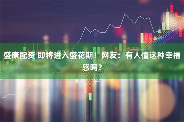 盛康配资 即将进入盛花期!网友:有人懂这种幸福感吗?