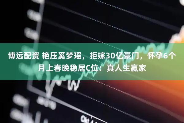 博远配资 艳压奚梦瑶,拒嫁30亿豪门,怀孕6个月上春晚稳居C位:真人生赢家