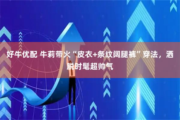 好牛优配 牛莉带火“皮衣+条纹阔腿裤”穿法,洒脱时髦超帅气