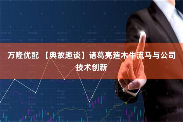 万隆优配 【典故趣谈】诸葛亮造木牛流马与公司技术创新