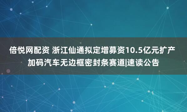 倍悦网配资 浙江仙通拟定增募资10.5亿元扩产 加码汽车无边框密封条赛道|速读公告