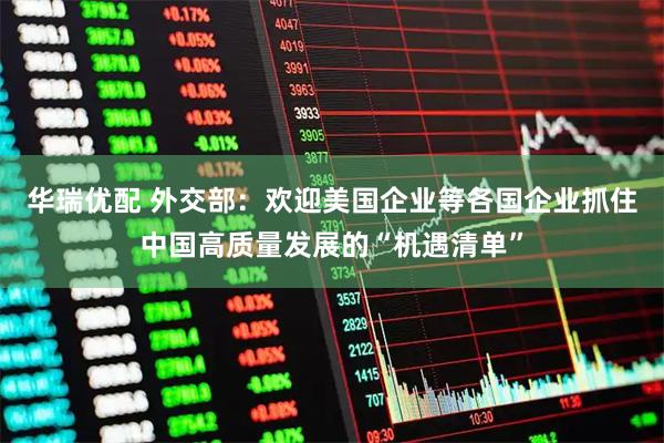 华瑞优配 外交部：欢迎美国企业等各国企业抓住中国高质量发展的“机遇清单”