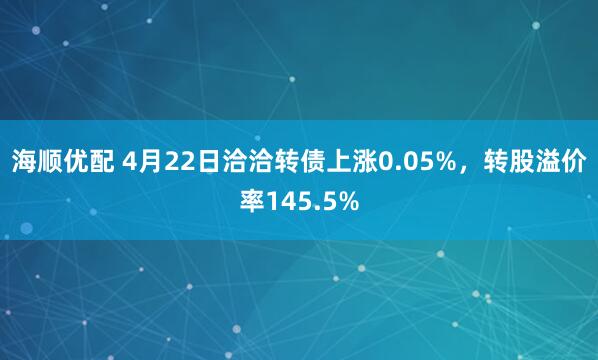 海顺优配 4月22日洽洽转债上涨0.05%，转股溢价率145.5%
