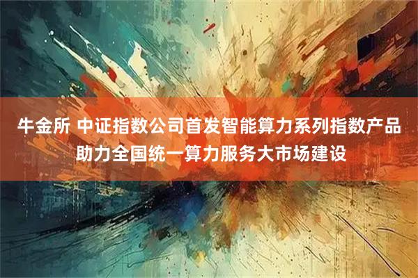 牛金所 中证指数公司首发智能算力系列指数产品 助力全国统一算力服务大市场建设