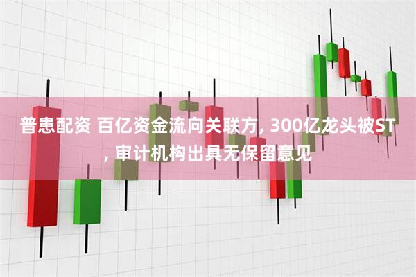 普患配资 百亿资金流向关联方, 300亿龙头被ST, 审计机构出具无保留意见