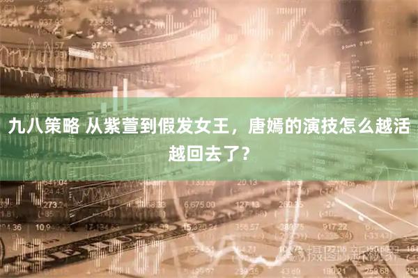 九八策略 从紫萱到假发女王，唐嫣的演技怎么越活越回去了？