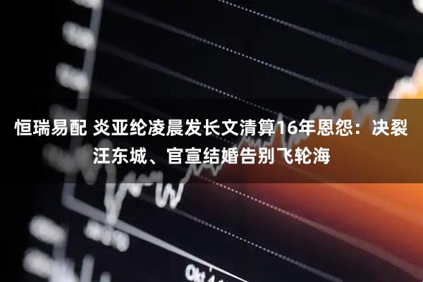 恒瑞易配 炎亚纶凌晨发长文清算16年恩怨：决裂汪东城、官宣结婚告别飞轮海