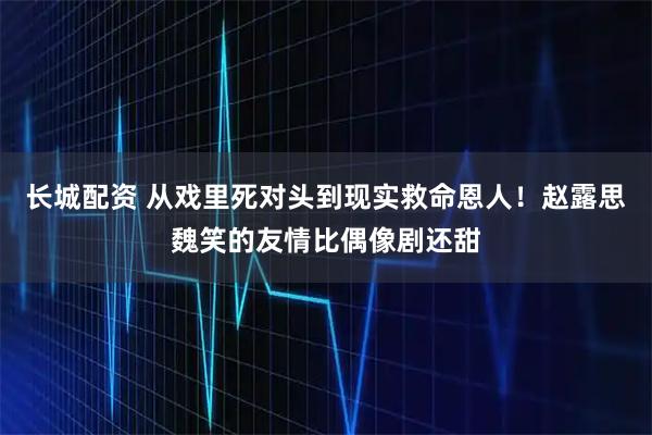 长城配资 从戏里死对头到现实救命恩人！赵露思魏笑的友情比偶像剧还甜